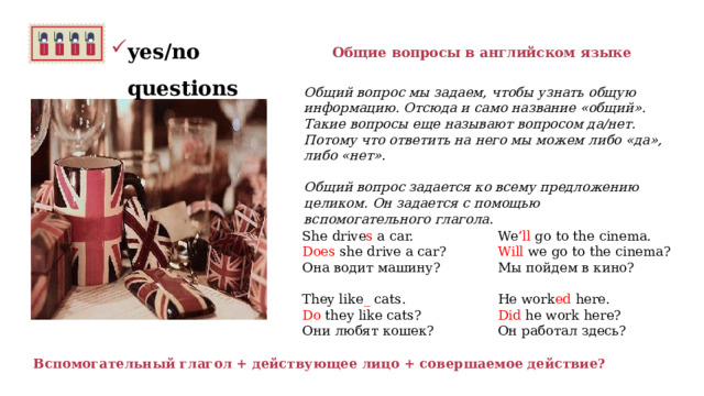 yes/no questions Общие вопросы в английском языке Общий вопрос мы задаем, чтобы узнать общую информацию. Отсюда и само название «общий».  Такие вопросы еще называют вопросом да/нет. Потому что ответить на него мы можем либо «да», либо «нет».    Общий вопрос задается ко всему предложению целиком. Он задается с помощью вспомогательного глагола.    We ’ll go to the cinema. Will  we go to the cinema? Мы пойдем в кино? He work ed here. She drive s a car. Did  he work here? Он работал здесь?   Does  she drive a car? Она водит машину? They like _ cats. Do  they like cats? Они любят кошек? Вспомогательный глагол + действующее лицо + совершаемое действие? 