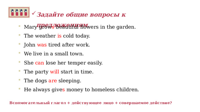 Задайте общие вопросы к предложениям.   Mary grow s beautiful flowers in the garden. The weather is cold today. John was tired after work. We live  in a small town. She can lose her temper easily. The party will start in time. The dogs are sleeping. He always give s money to homeless children.  Вспомогательный глагол + действующее лицо + совершаемое действие? 