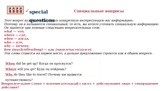 special questions Специальные вопросы Этот вопрос нужен, чтобы узнать конкретную интересующую вас информацию.  Поэтому он и называется специальный, то есть, вы хотите уточнить специальную информацию.  Он задается при помощи следующих вопросительных слов: what — что, where — где, when — когда, who — кто, why — почему, how (much/often/long) — как (много/часто/долго). Эти слова ставятся на первое место, а дальше предложение строится как в общем вопросе.     When did he get up? Когда он проснулся? Where will you go? Куда ты пойдешь? Why do they like to travel? Почему им нравится путешествовать?    Вопросительное слово + вспомогательный глагол + действующее лицо + совершаемое действие?   