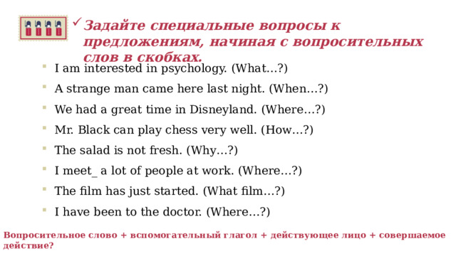 Задайте специальные вопросы к предложениям, начиная с вопросительных слов в скобках.  I am interested in psychology. (What…?) A strange man came here last night. (When…?) We had a great time in Disneyland. (Where…?) Mr. Black can play chess very well. (How…?) The salad is not fresh. (Why…?) I meet_ a lot of people at work. (Where…?) The film has just started. (What film…?) I have been to the doctor. (Where…?)   Вопросительное слово + вспомогательный глагол + действующее лицо + совершаемое действие?   