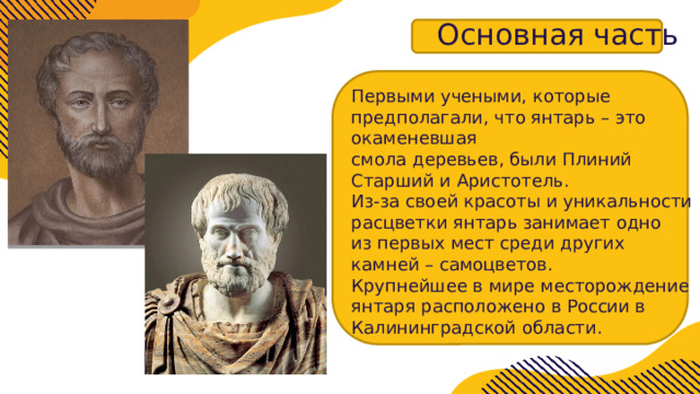 Основная часть Первыми учеными, которые предполагали, что янтарь – это окаменевшая  смола деревьев, были Плиний Старший и Аристотель. Из-за своей красоты и уникальности расцветки янтарь занимает одно  из первых мест среди других камней – самоцветов. Крупнейшее в мире месторождение янтаря расположено в России в  Калининградской области . 