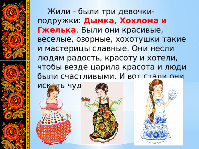  Жили - были три девочки-подружки: Дымка, Хохлома и Гжелька . Были они красивые, веселые, озорные, хохотушки такие и мастерицы славные. Они несли людям радость, красоту и хотели, чтобы везде царила красота и люди были счастливыми. И вот стали они искать чудеса… 