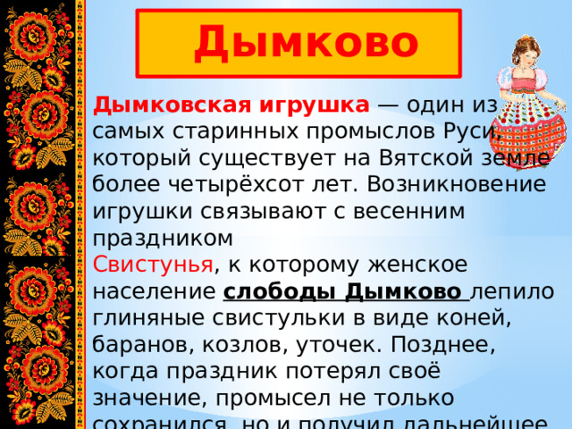  Дымково Дымковская игрушка  — один из самых старинных промыслов Руси, который существует на Вятской земле более четырёхсот лет. Возникновение игрушки связывают с весенним праздником   Свистунья , к которому женское население слободы Дымково лепило глиняные свистульки в виде коней, баранов, козлов, уточек. Позднее, когда праздник потерял своё значение, промысел не только сохранился, но и получил дальнейшее развитие. 
