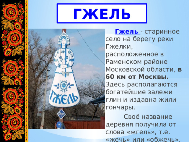 ГЖЕЛЬ   Гжель - старинное село на берегу реки Гжелки, расположенное в Раменском районе Московской области, в 60 км от Москвы. Здесь располагаются богатейшие залежи глин и издавна жили гончары.   Своё название деревня получила от слова «жгель», т.е. «жечь» или «обжечь». 