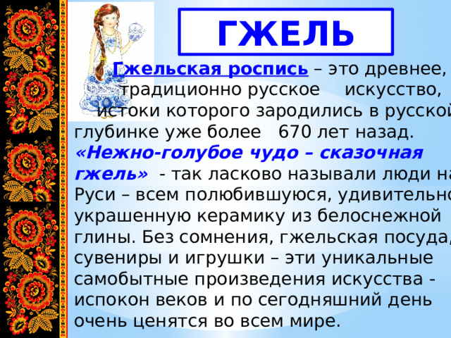 ГЖЕЛЬ   Гжельская роспись  – это древнее,    традиционно русское  искусство,   истоки которого зародились в русской глубинке уже более 670 лет назад. «Нежно-голубое чудо – сказочная гжель»    - так ласково называли люди на Руси – всем полюбившуюся, удивительно украшенную керамику из белоснежной глины. Без сомнения, гжельская посуда, сувениры и игрушки – эти уникальные самобытные произведения искусства - испокон веков и по сегодняшний день очень ценятся во всем мире. 