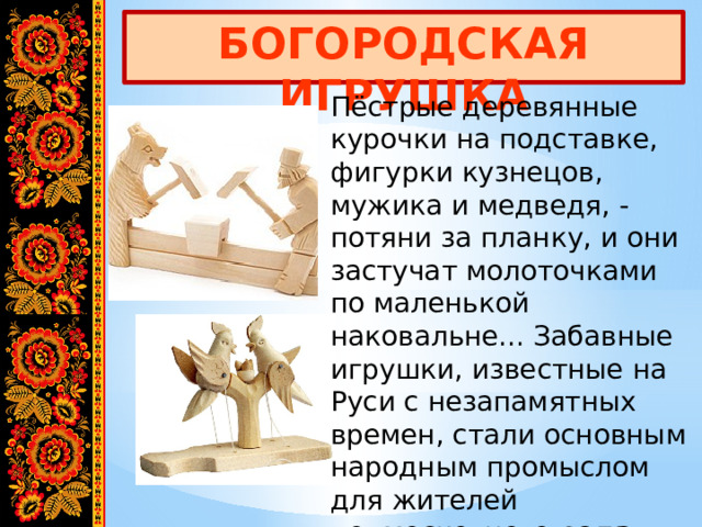 БОГОРОДСКАЯ ИГРУШКА Пёстрые деревянные курочки на подставке, фигурки кузнецов, мужика и медведя, - потяни за планку, и они застучат молоточками по маленькой наковальне... Забавные игрушки, известные на Руси с незапамятных времен, стали основным народным промыслом для жителей подмосковного села Богородское. 