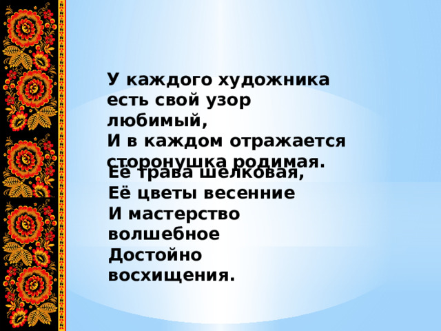 У каждого художника есть свой узор любимый, И в каждом отражается сторонушка родимая. Её трава шелковая, Её цветы весенние И мастерство волшебное Достойно восхищения. 