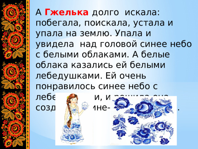 А Гжелька долго искала: побегала, поискала, устала и упала на землю. Упала и увидела над головой синее небо с белыми облаками. А белые облака казались ей белыми лебедушками. Ей очень понравилось синее небо с лебедушками, и решила она создавать сине- белые чудеса. 