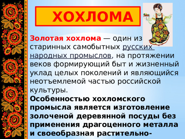  ХОХЛОМА Золотая хохлома  — один из старинных самобытных русских народных промыслов , на протяжении веков формирующий быт и жизненный уклад целых поколений и являющийся неотъемлемой частью российской культуры. Особенностью хохломского промысла является изготовление золоченой деревянной посуды без применения драгоценного металла и своеобразная растительно-травная роспись. 