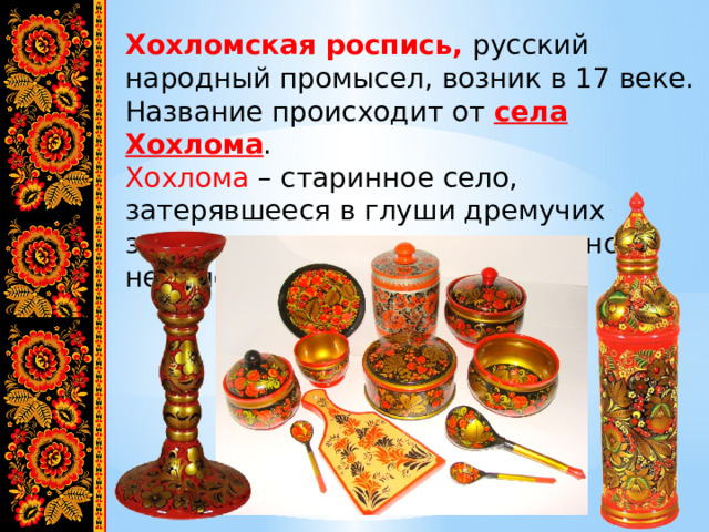 Хохломская роспись, русский народный промысел, возник в 17 веке. Название происходит от села Хохлома . Хохлома – старинное село, затерявшееся в глуши дремучих заволжских лесов, расположенного недалеко от Москвы. 