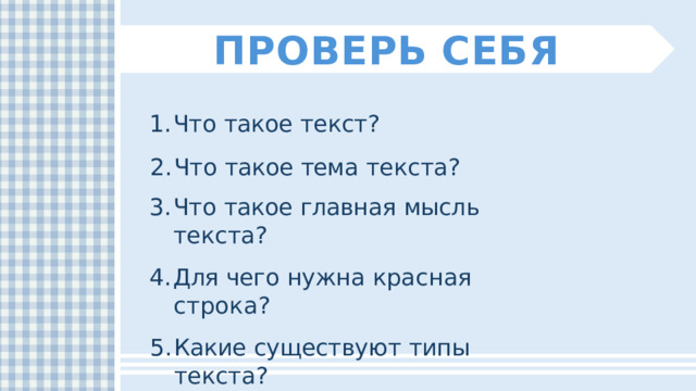 ПРОВЕРЬ  СЕБЯ Что  такое  текст? Что  такое  тема  текста? Что  такое  главная  мысль  текста? Для  чего  нужна  красная  строка? Какие  существуют  типы  текста? 
