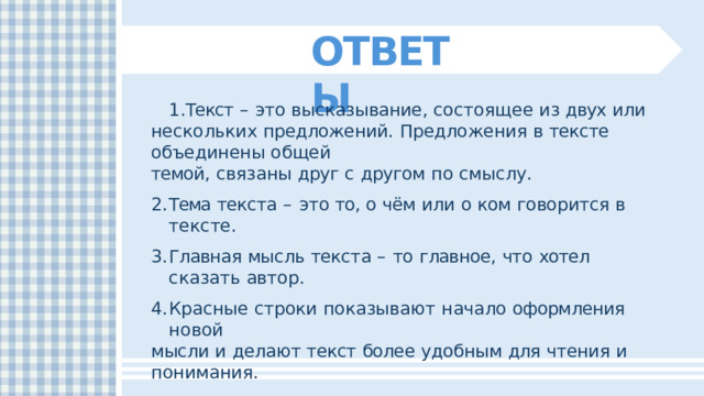 ОТВЕТЫ Текст  –  это  высказывание,  состоящее  из  двух  или  нескольких предложений.  Предложения  в  тексте  объединены  общей темой,  связаны  друг  с  другом  по  смыслу. Тема  текста  –  это  то,  о  чём  или  о  ком  говорится  в  тексте. Главная  мысль  текста  –  то  главное,  что  хотел  сказать  автор. Красные  строки  показывают  начало  оформления  новой мысли  и  делают  текст  более  удобным  для  чтения  и  понимания. В  русском  языке  выделяют  три  типа  текста:  повествование, описание  и  рассуждение. 