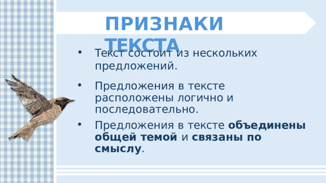 ПРИЗНАКИ  ТЕКСТА Текст  состоит  из  нескольких  предложений. Предложения  в  тексте  расположены логично  и  последовательно. Предложения  в  тексте  объединены  общей темой  и  связаны  по  смыслу . 