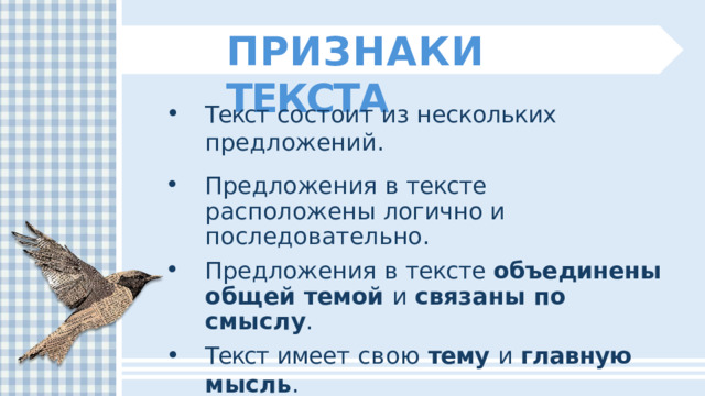 ПРИЗНАКИ  ТЕКСТА Текст  состоит  из  нескольких  предложений. Предложения  в  тексте  расположены логично  и  последовательно. Предложения  в  тексте  объединены  общей темой  и  связаны  по  смыслу . Текст  имеет  свою  тему  и  главную  мысль . 