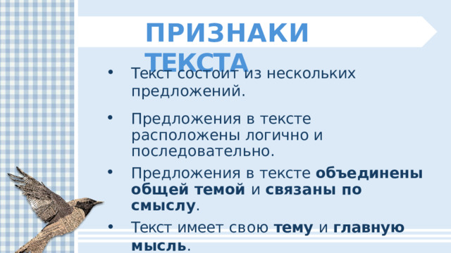 ПРИЗНАКИ  ТЕКСТА Текст  состоит  из  нескольких  предложений. Предложения  в  тексте  расположены логично  и  последовательно. Предложения  в  тексте  объединены  общей темой  и  связаны  по  смыслу . Текст  имеет  свою  тему  и  главную  мысль . Текст  можно  разбить  на  абзацы и  озаглавить . 