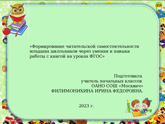 «Формирование читательской самостоятельности младших школьников через умения и навыки работы с книгой на уроках ФГОС» Подготовила учитель начальных классов ОАНО СОШ «Москвич» ФИЛИМОНИХИНА ИРИНА ФЕДОРОВНА. 2023 г. 