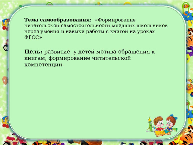 Тема самообразования: «Формирование читательской самостоятельности младших школьников через умения и навыки работы с книгой на уроках ФГОС»  Цель: развитие у детей мотива обращения к книгам, формирование читательской компетенции. 