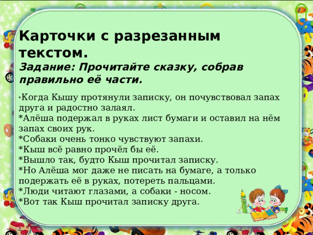 Карточки с разрезанным текстом.  Задание: Прочитайте сказку, собрав правильно её части.   * Когда Кышу протянули записку, он почувствовал запах друга и радостно залаял.  *Алёша подержал в руках лист бумаги и оставил на нём запах своих рук.  *Собаки очень тонко чувствуют запахи.  *Кыш всё равно прочёл бы её.  *Вышло так, будто Кыш прочитал записку.  *Но Алёша мог даже не писать на бумаге, а только подержать её в руках, потереть пальцами.  *Люди читают глазами, а собаки - носом.  *Вот так Кыш прочитал записку друга. 
