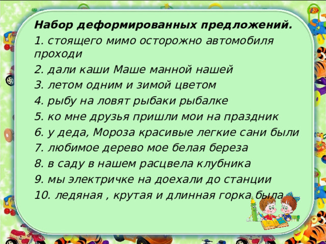 Набор деформированных  предложений. 1. стоящего мимо осторожно автомобиля проходи 2. дали каши Маше манной нашей 3. летом одним и зимой цветом 4. рыбу на ловят рыбаки рыбалке 5. ко мне друзья пришли мои на праздник 6. у деда, Мороза красивые легкие сани были 7. любимое дерево мое белая береза 8. в саду в нашем расцвела клубника 9. мы электричке на доехали до станции 10. ледяная , крутая и длинная горка была  