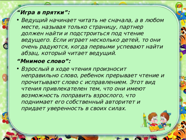 “ Игра в прятки”: Ведущий начинает читать не сначала, а в любом месте, называя только страницу, партнер должен найти и подстроиться под чтение ведущего. Если играет несколько детей, то они очень радуются, когда первыми успевают найти абзац, который читает ведущий. “ Мнимое слово”: Взрослый в ходе чтения произносит неправильно слово, ребенок прерывает чтение и прочитывают слово с исправлением. Этот вид чтения привлекателен тем, что они имеют возможность поправить взрослого, что поднимает его собственный авторитет и придает уверенность в своих силах.  