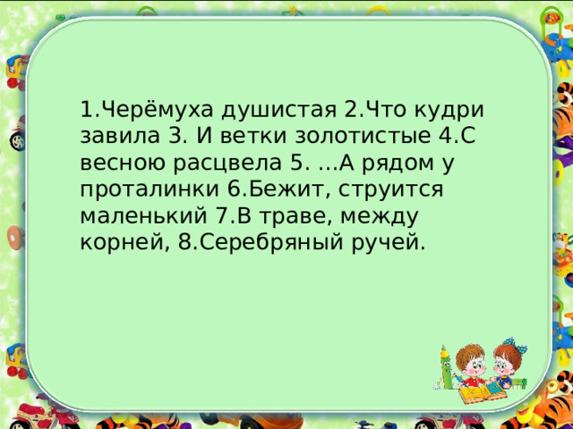 1.Черёмуха душистая 2.Что кудри завила 3. И ветки золотистые 4.С весною расцвела 5. ...А рядом у проталинки 6.Бежит, струится маленький 7.В траве, между корней, 8.Серебряный ручей. 