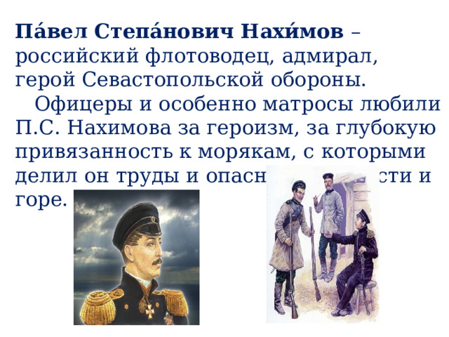 Па́вел Степа́нович Нахи́мов – российский флотоводец, адмирал, герой Севастопольской обороны.  Офицеры и особенно матросы любили П.С. Нахимова за героизм, за глубокую привязанность к морякам, с которыми делил он труды и опасности, радости и горе. 