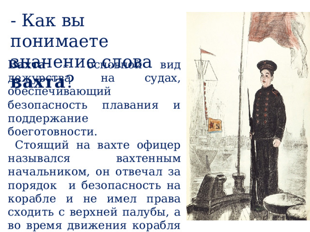 - Как вы понимаете значение слова вахта ? Вахта – основной вид дежурства на судах, обеспечивающий безопасность плавания и поддержание боеготовности.  Стоящий на вахте офицер назывался вахтенным начальником, он отвечал за порядок и безопасность на корабле и не имел права сходить с верхней палубы, а во время движения корабля – с мостика. 