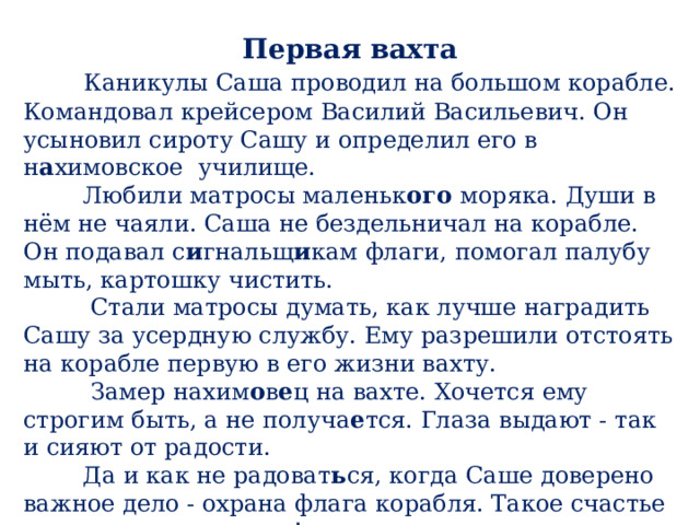 Первая вахта  Каникулы Саша проводил на большом корабле. Командовал крейсером Василий Васильевич. Он усыновил сироту Сашу и определил его в н а химовское  училище.  Любили матросы маленьк ого моряка. Души в нём не чаяли. Саша не бездельничал на корабле. Он подавал с и гнальщ и кам флаги, помогал палубу мыть, картошку чистить.  Стали матросы думать, как лучше наградить Сашу за усердную службу. Ему разрешили отстоять на корабле первую в его жизни вахту.  Замер нахим о в е ц на вахте. Хочется ему строгим быть, а не получа е тся. Глаза выдают - так и сияют от радости.  Да и как не радоват ь ся, когда Саше доверено важное дело - охрана флага корабля. Такое счастье не каждому выпадает!  Е. Пермяк 