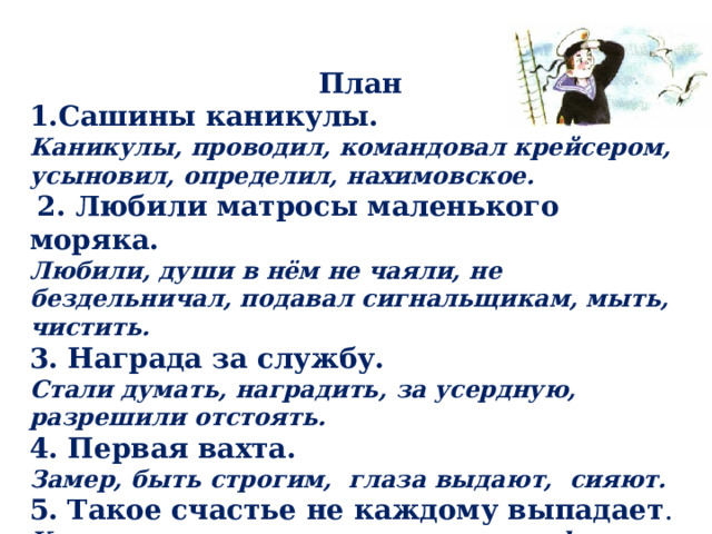 План 1.Сашины каникулы. Каникулы, проводил, командовал крейсером, усыновил, определил, нахимовское.  2. Любили матросы маленького моряка. Любили, души в нём не чаяли, не бездельничал, подавал сигнальщикам, мыть, чистить. 3. Награда за службу. Стали думать, наградить, за усердную, разрешили отстоять. 4. Первая вахта. Замер, быть строгим, глаза выдают, сияют. 5. Такое счастье не каждому выпадает . Как не радоваться, доверено, охрана флага, не каждому выпадает! 