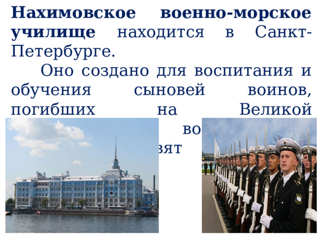 Нахимовское военно-морское училище находится в Санкт-Петербурге.  Оно создано для воспитания и обучения сыновей воинов, погибших на Великой Отечественной войне. Там мальчиков готовят к учёбе в военных вузах. 