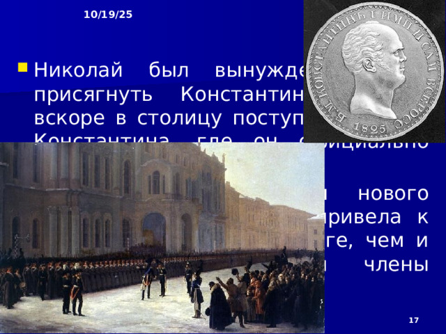 10/19/25 Но об этом решении Константина знали лишь несколько человек, поэтому, когда весть о смерти Александра I достигла Петербурга, столица, а затем и вся страна стали присягать императору Константину. Сам он находился в это время в Варшаве. Николай, который знал об отречении брата, объявил о своих правах на престол. Однако против этого выступили генерал-губернатор Петербурга М.А. Милорадович и член Госсовета Н.С. Мордвинов, заявившие, что необходимо официальное отречение от престола Константина.  