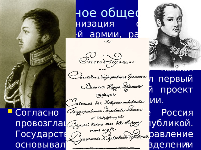 10/19/25 Программа Союза благоденствия была изложена в его уставе, получившем название «Зелёная книга». Свою задачу члены общества видели в поддержке реформаторских планов власти. Союз благоденствия был распущен. Когда стало ясно, что правительство Александра I отказалось от реформ. Вместо поддержки царя-реформатора теперь стали вынашиваться планы военного переворота. В 1821-1822 гг. были созданы два новых общества – Южное и Северное.  
