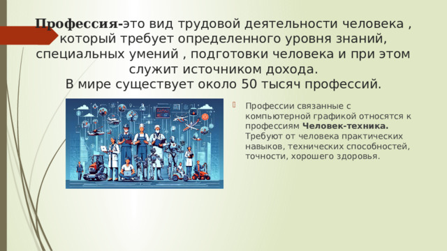 Профессия- это вид трудовой деятельности человека , который требует определенного уровня знаний, специальных умений , подготовки человека и при этом служит источником дохода.  В мире существует около 50 тысяч профессий. Профессии связанные с компьютерной графикой относятся к профессиям Человек-техника. Требуют от человека практических навыков, технических способностей, точности, хорошего здоровья. 