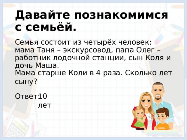 Давайте познакомимся с семьёй. Семья состоит из четырёх человек: мама Таня – экскурсовод, папа Олег – работник лодочной станции, сын Коля и дочь Маша. Мама старше Коли в 4 раза. Сколько лет сыну? Ответ: 10 лет 
