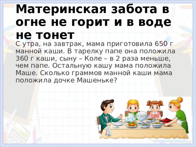 Материнская забота в огне не горит и в воде не тонет С утра, на завтрак, мама приготовила 650 г манной каши. В тарелку папе она положила 360 г каши, сыну – Коле – в 2 раза меньше, чем папе. Остальную кашу мама положила Маше. Сколько граммов манной каши мама положила дочке Машеньке? 