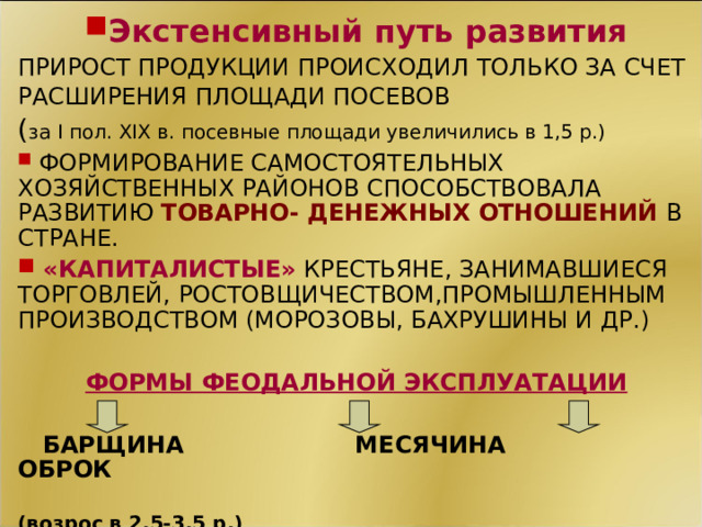 Экстенсивный путь развития ПРИРОСТ ПРОДУКЦИИ ПРОИСХОДИЛ ТОЛЬКО ЗА СЧЕТ РАСШИРЕНИЯ ПЛОЩАДИ ПОСЕВОВ  ( за I пол. XIX в. посевные площади увеличились в 1,5 р.)  ФОРМИРОВАНИЕ САМОСТОЯТЕЛЬНЫХ ХОЗЯЙСТВЕННЫХ РАЙОНОВ СПОСОБСТВОВАЛА РАЗВИТИЮ ТОВАРНО- ДЕНЕЖНЫХ ОТНОШЕНИЙ В СТРАНЕ.  «КАПИТАЛИСТЫЕ» КРЕСТЬЯНЕ, ЗАНИМАВШИЕСЯ ТОРГОВЛЕЙ, РОСТОВЩИЧЕСТВОМ,ПРОМЫШЛЕННЫМ  ПРОИЗВОДСТВОМ (МОРОЗОВЫ, БАХРУШИНЫ И ДР.)  ФОРМЫ ФЕОДАЛЬНОЙ ЭКСПЛУАТАЦИИ   БАРЩИНА МЕСЯЧИНА ОБРОК  (возрос в 2,5-3,5 р.) СМ. КАРТА И СТР. 70 СЛОВАРЬ. 11 11 