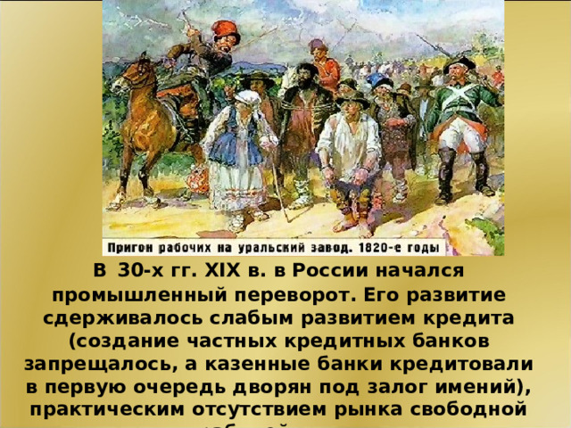 В   30-х гг. XIX в. в России начался промышленный переворот. Его развитие сдерживалось слабым развитием кредита (создание частных кредитных банков запрещалось, а казенные банки кредитовали в первую очередь дворян под залог имений), практическим отсутствием рынка свободной рабочей силы. 11 