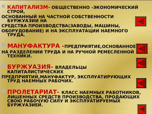 КАПИТАЛИЗМ-  ОБЩЕСТВЕННО –ЭКОНОМИЧЕСКИЙ СТРОЙ, ОСНОВАННЫЙ НА ЧАСТНОЙ СОБСТВЕННОСТИ БУРЖУАЗИИ НА СРЕДСТВА ПРОИЗВОДСТВА(ЗАВОДЫ, МАШИНЫ, ОБОРУДОВАНИЕ) И НА ЭКСПЛУАТАЦИИ НАЕМНОГО ТРУДА.  МАНУФАКТУРА - ПРЕДПРИЯТИЕ,ОСНОВАННОЕ НА РАЗДЕЛЕНИИ ТРУДА И НА РУЧНОЙ РЕМЕСЛЕННОЙ ТЕХНИКИ.  БУРЖУАЗИЯ- ВЛАДЕЛЬЦЫ КАПИТАЛИСТИЧЕСКИХ ПРЕДПРИЯТИЙ,МАНУФАКТУР, ЭКСПЛУАТИРУЮЩИХ ТРУД НАЕМНЫХ РАБОЧИХ.  ПРОЛЕТАРИАТ- КЛАСС НАЕМНЫХ РАБОТНИКОВ, ЛИШЕННЫХ СРЕДСТВ ПРОИЗВОДСТВА, ПРОДАЮЩИХ СВОЮ РАБОЧУЮ СИЛУ И ЭКСПЛУАТИРУЕМЫХ БУРЖУАЗИЕЙ.  ФАБРИКА Крупное предприятие, основанное на применении машин и разделения труда. 11 11 