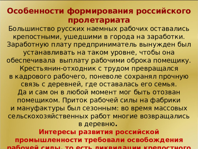 Особенности формирования российского пролетариата Большинство русских наемных рабочих оставались крепостными, ушедшими в города на заработки. Заработную плату предприниматель вынужден был устанавливать на таком уровне, чтобы она обеспечивала  выплату рабочими оброка помещику. Крестьянин-отходник с трудом превращался в кадрового рабочего, поневоле сохранял прочную связь с деревней, где оставалась его семья. Да и сам он в любой момент мог быть отозван помещиком. Приток рабочей силы на фабрики и мануфактуры был сезонным: во время массовых сельскохозяйственных работ многие возвращались в деревню . Интересы развития российской промышленности требовали освобождения рабочей силы, то есть ликвидации крепостного права в стране.  