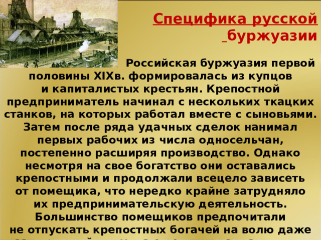 Специфика русской  буржуазии   Российская буржуазия первой половины XIXв. формировалась из купцов и капиталистых крестьян. Крепостной предприниматель начинал с нескольких ткацких станков, на которых работал вместе с сыновьями. Затем после ряда удачных сделок нанимал первых рабочих из числа односельчан, постепенно расширяя производство. Однако несмотря на свое богатство они оставались крепостными и продолжали всецело зависеть от помещика, что нередко крайне затрудняло их предпринимательскую деятельность. Большинство помещиков предпочитали не отпускать крепостных богачей на волю даже за огромный выкуп, а ежегодно взимали с них многотысячный оброк.  