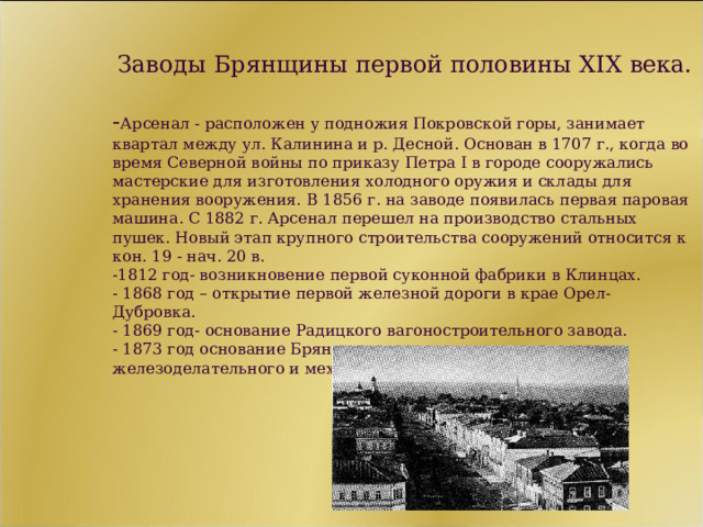  Заводы Брянщины первой половины XIX века.   - Арсенал - расположен у подножия Покровской горы, занимает квартал между ул. Калинина и р. Десной. Основан в 1707 г., когда во время Северной войны по приказу Петра I в городе сооружались мастерские для изготовления холодного оружия и склады для хранения вооружения. В 1856 г. на заводе появилась первая паровая машина. С 1882 г. Арсенал перешел на производство стальных пушек. Новый этап крупного строительства сооружений относится к кон. 19 - нач. 20 в.  -1812 год- возникновение первой суконной фабрики в Клинцах.  - 1868 год – открытие первой железной дороги в крае Орел- Дубровка.  - 1869 год- основание Радицкого вагоностроительного завода.  - 1873 год основание Брянского рельсопрокатного железоделательного и механического завода.    