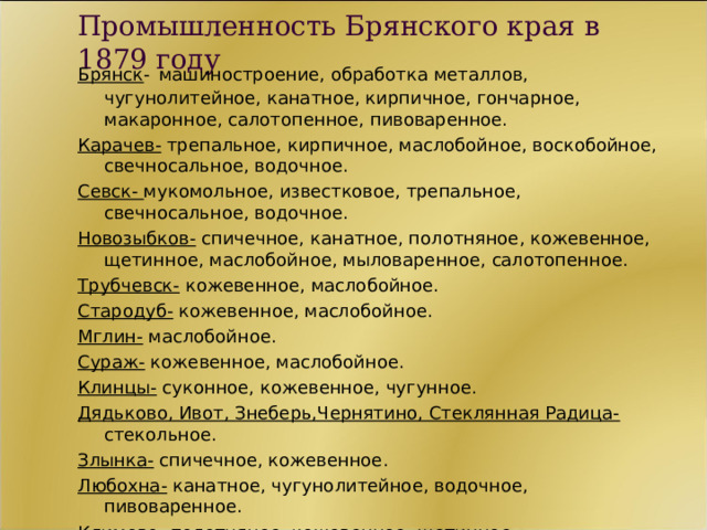 Промышленность Брянского края в 1879 году Брянск -  машиностроение, обработка металлов, чугунолитейное, канатное, кирпичное, гончарное, макаронное, салотопенное, пивоваренное. Карачев- трепальное, кирпичное, маслобойное, воскобойное, свечносальное, водочное. Севск- мукомольное, известковое, трепальное, свечносальное, водочное. Новозыбков- спичечное, канатное, полотняное, кожевенное, щетинное, маслобойное, мыловаренное, салотопенное. Трубчевск- кожевенное, маслобойное. Стародуб- кожевенное, маслобойное. Мглин- маслобойное. Сураж- кожевенное, маслобойное. Клинцы- суконное, кожевенное, чугунное. Дядьково, Ивот, Знеберь,Чернятино, Стеклянная Радица- стекольное. Злынка- спичечное, кожевенное. Любохна- канатное, чугунолитейное, водочное, пивоваренное. Климово- полотняное, кожевенное, щетинное.  