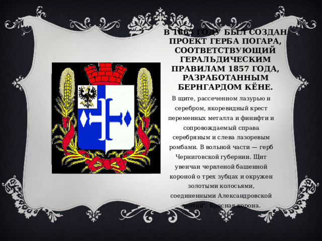 В 1865 ГОДУ БЫЛ СОЗДАН ПРОЕКТ ГЕРБА ПОГАРА, СООТВЕТСТВУЮЩИЙ ГЕРАЛЬДИЧЕСКИМ ПРАВИЛАМ 1857 ГОДА, РАЗРАБОТАННЫМ БЕРНГАРДОМ КЁНЕ. В щите, рассеченном лазурью и серебром, якоревидный крест переменных металла и финифти и сопровождаемый справа серебряным и слева лазоревым ромбами. В вольной части — герб Черниговской губернии. Щит увенчан червленой башенной короной о трех зубцах и окружен золотыми колосьями, соединенными Александровской лентой