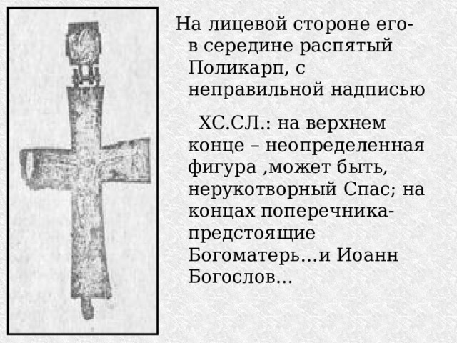 На лицевой стороне его- в середине распятый Поликарп, с неправильной надписью  XC.СЛ.: на верхнем конце – неопределенная фигура ,может быть, нерукотворный Спас; на концах поперечника-предстоящие Богоматерь…и Иоанн Богослов… 