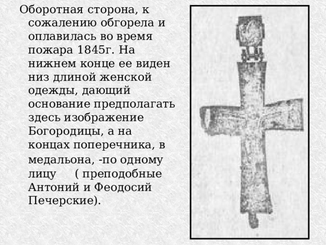 Оборотная сторона, к сожалению обгорела и оплавилась во время пожара 1845г. На нижнем конце ее виден низ длиной женской одежды, дающий основание предполагать здесь изображение Богородицы, а на концах поперечника, в медальона, -по одному  лицу ( преподобные Антоний и Феодосий Печерские). 