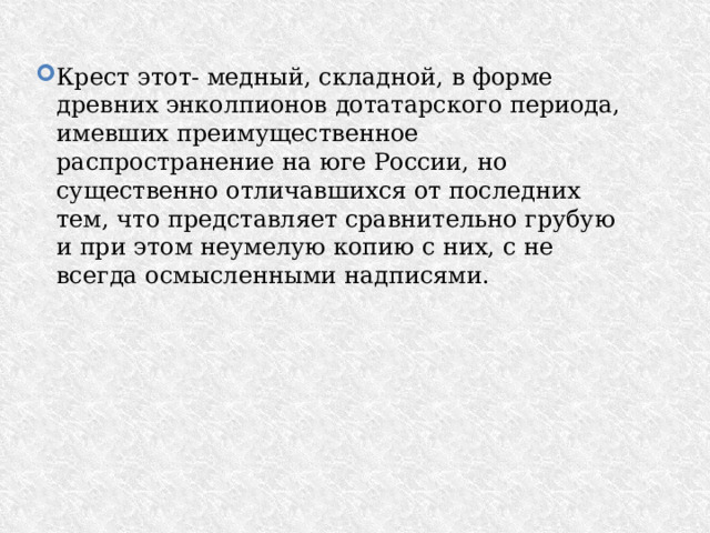 Крест этот- медный, складной, в форме древних энколпионов дотатарского периода, имевших преимущественное распространение на юге России, но существенно отличавшихся от последних тем, что представляет сравнительно грубую и при этом неумелую копию с них, с не всегда осмысленными надписями. 