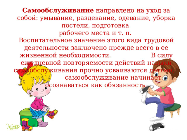 Самообслуживание направлено на уход за собой: умывание, раздевание, одевание, уборка постели, подготовка рабочего места и т. п. Воспитательное значение этого вида трудовой деятельности заключено прежде всего в ее жизненной необходимости. В силу ежедневной повторяемости действий навыки самообслуживания прочно усваиваются детьми; самообслуживание начинает осознаваться как обязанность. 