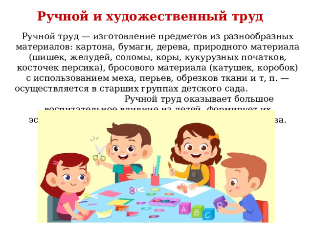Ручной и художественный труд Ручной труд — изготовление предметов из разнообразных материалов: картона, бумаги, дерева, природного материала (шишек, желудей, соломы, коры, кукурузных початков, косточек персика), бросового материала (катушек, коробок) с использованием меха, перьев, обрезков ткани и т, п. — осуществляется в старших группах детского сада. Ручной труд оказывает большое воспитательное влияние на детей, формирует их эстетические чувства и нравственно-волевые качества. 