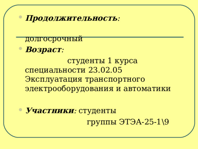 Продолжительность :   долгосрочный Возраст :   студенты 1 курса специальности 23.02.05 Эксплуатация транспортного электрооборудования и автоматики Участники : студенты  группы ЭТЭА-25-1 \9 