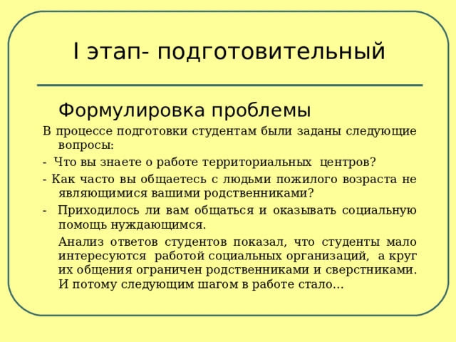 І этап- подготовительный  Формулировка проблемы В процессе подготовки студентам были заданы следующие вопросы: - Что вы знаете о работе территориальных центров? - Как часто вы общаетесь с людьми пожилого возраста не являющимися вашими родственниками? - Приходилось ли вам общаться и оказывать социальную помощь нуждающимся.   Анализ ответов студентов показал, что студенты мало интересуются работой социальных организаций, а круг их общения ограничен родственниками и сверстниками. И потому следующим шагом в работе стало… 